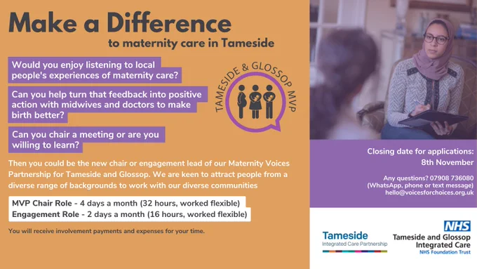 Make a difference to maternity care in Tameside. Would you enjoy listening to local people’s experiences of maternity care? Can you help turn that feedback into positive action with midwives and doctors to make birth better? Can you chair a meeting or are you willing to learn? 

Then you could be the new lay chair or engagement lead of our Maternity Voices Partnership for Tameside and Glossop.

We are keen to attract people from a diverse range of backgrounds to work with our diverse communities.
The MVP chair role is for 4 days a month (32 hours, worked flexible) and the engagement role is for 2 days a month (16 hours, worked flexible). We would consider combining the roles into one six day a month (48 hours) position or possibly splitting the roles and/or days between two or more people.

The closing date for applications is Tuesday 8th November 2022.
