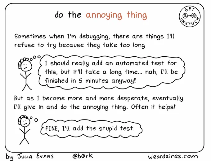 do the annoying thing

person (thinking): "I should really add an automated test for this, but it'll take a long time... nah, I'll be finished in 5 minutes anyway!"

But as I become more and more desperate, eventually I'll give in and do the annoying thing. Often it helps!

person (thinking): "FINE, I'll add the stupid test"