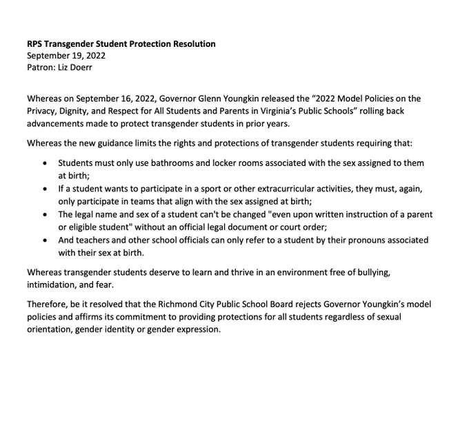 RPS Transgender Student Protection Resolution
September 19, 2022
Patron: Liz Doerr
Whereas on September 16, 2022, Governor Glenn Youngkin released the “2022 Model Policies on the
Privacy, Dignity, and Respect for All Students and Parents in Virginia’s Public Schools” rolling back
advancements made to protect transgender students in prior years.
Whereas the new guidance limits the rights and protections of transgender students requiring that:
• Students must only use bathrooms and locker rooms associated with the sex assigned to them
at birth;
• If a student wants to participate in a sport or other extracurricular activities, they must, again,
only participate in teams that align with the sex assigned at birth;
• The legal name and sex of a student can't be changed "even upon written instruction of a parent
or eligible student" without an official legal document or court order;
• And teachers and other school officials can only refer to a student by their pronouns associated
with their 