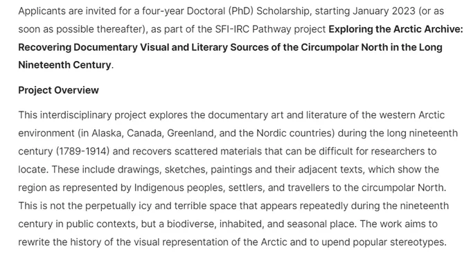 Text reads: Applicants are invited for a four-year Doctoral (PhD) Scholarship, starting January 2023 (or as soon as possible thereafter), as part of the SFI-IRC Pathway project Exploring the Arctic Archive: Recovering Documentary Visual and Literary Sources of the Circumpolar North in the Long Nineteenth Century. This interdisciplinary project explores the documentary art and literature of the western Arctic environment (in Alaska, Canada, Greenland, and the Nordic countries) during the long nineteenth century (1789-1914) and recovers scattered materials that can be difficult for researchers to locate. These include drawings, sketches, paintings and their adjacent texts, which show the region as represented by Indigenous peoples, settlers, and travellers to the circumpolar North. This is not the perpetually icy and terrible space that appears repeatedly during the nineteenth century in public contexts, but a biodiverse, inhabited, and seasonal place.
