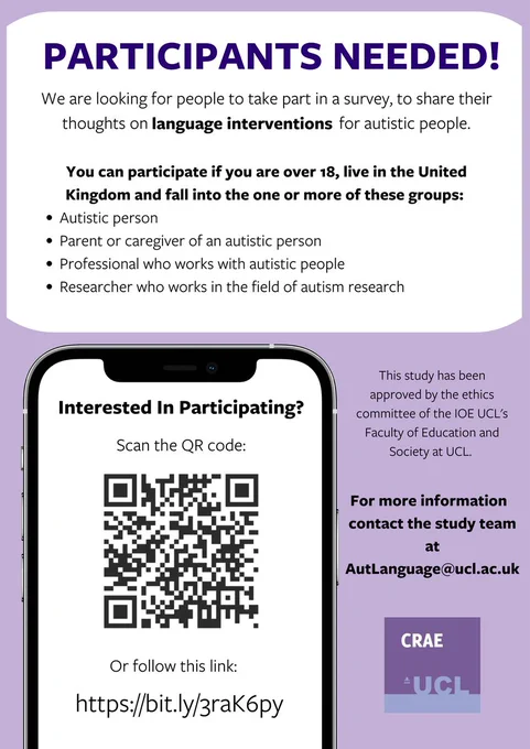 A poster advertising a survey about language interventions for autistic people. The poster reads:

Participants needed! We are looking for people to take part in a survey, to share their thoughts on language interventions for autistic people.

You can participate if you are over 18, live in the United Kingdom and fall into the one or more of these groups:
1. Autistic person
2. Parent or caregiver of an autistic person
3. Professional who works with autistic people
4. Researcher who works in the field of autism research

Interested in participating? Follow this link: https://bit.ly/3raK6py

This study has been approved by the ethics committee of the IOE UCL's Faculty of Education and Society at UCL. For more information contact the study team at AutLanguage@ucl.ac.uk