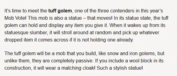 Image with text. Text says:

It’s time to meet the tuff golem, one of the three contenders in this year’s Mob Vote! This mob is also a statue – that moves! In its statue state, the tuff golem can hold and display any item you give it. When it wakes up from its statuesque slumber, it will stroll around at random and pick up whatever dropped item it comes across if it is not holding one already. 

The tuff golem will be a mob that you build, like snow and iron golems, but unlike them, they are completely passive. If you include a wool block in its construction, it will wear a matching cloak! Such a stylish statue! 