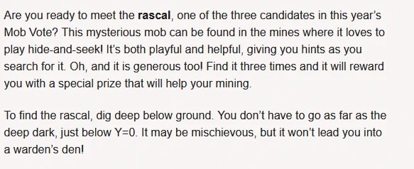 Image with text. Text says:

Are you ready to meet the rascal, one of the three candidates in this year’s Mob Vote? This mysterious mob can be found in the mines where it loves to play hide-and-seek! It’s both playful and helpful, giving you hints as you search for it. Oh, and it is generous too! Find it three times and it will reward you with a special prize that will help your mining.

To find the rascal, dig deep below ground. You don’t have to go as far as the deep dark, just below Y=0. It may be mischievous, but it won’t lead you into a warden’s den! 
