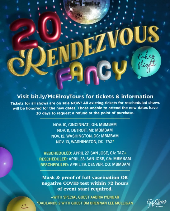 The words “20 Rendezvous Fancy Takes Flight” are displayed as balloons below a disco light with lights being aimed at it from below. The lights reflect onto a blue background. Text reads:  Visit bit.ly/McElroyTours for tickets & information Tickets for all shows are on sale NOW! All existing tickets for rescheduled shows will be honored for the new dates. Those unable to attend the new dates have 30 days to request a refund at the point of purchase.  Nov. 10, Cincinnati, OH: MBMBaM Nov. 11, Detroit, MI: MBMBaM Nov. 12, Washington, DC: MBMBaM Nov. 13, Washington, DC: TAZ*   RESCHEDULED: Apr. 27, San Jose, CA: TAZ  RESCHEDULED: Apr. 28, San Jose, CA: MBMBaM RESCHEDULED: Apr. 29, Denver: MBMBaM    With special guest Aabria Iyengar *Dadlands 2 w/ Guest DM Brennan Lee Mulligan  Mask & proof of full vaccination OR negative COVID test within 72 hours of event start required.