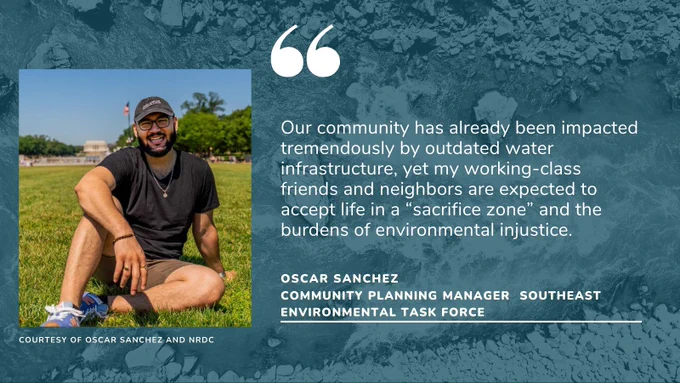 Our community has already been impacted tremendously by outdated water infrastructure, yet my working-class friends and neighbors are expected to accept life in a “sacrifice zone” and the burdens of environmental injustice, says Oscar Sanchez.