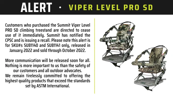 ALERT: Customers who purchased the Summit Viper Level PRO SD climbing treestand are directed to cease use of it immediately. Summit has notified the CPSC and is issuing a recall. Please note this alert is for SKU#s SU81140 and SU81141 only, released in January 2022 and sold through October 2022.

More communication will be released soon for all. Nothing is more important to us than the safety of our customers and all outdoor advocates. We remain tirelessly committed to offering the highest quality products that exceed the standards set by ASTM International.