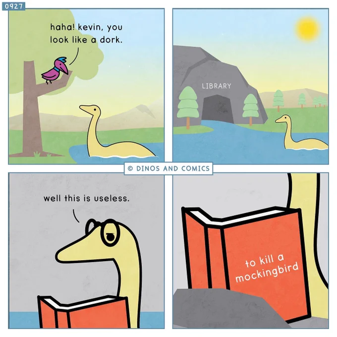 A comic.

Bird in a tree, looking down at Kevin the plesiosaur: Haha! Kevin, you look like a dork.

Kevin goes to a library.

Kevin, reading a book: Well this is useless.

Close-up of book cover reveals the title to be ‘To Kill a Mockingbird’.