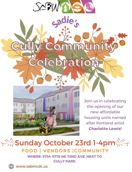 Sabin CDC. Sadie's Cully Community Celebration. Join us in celebrating the opening of our new affordable housing units named after Portland artist Charlotte Lewis! Sunday, October 23rd, 1-4pm. Food, vendors, community. Where: 5734-5778 NE 72nd Ave, next to Cully Park. www.sabincdc.us