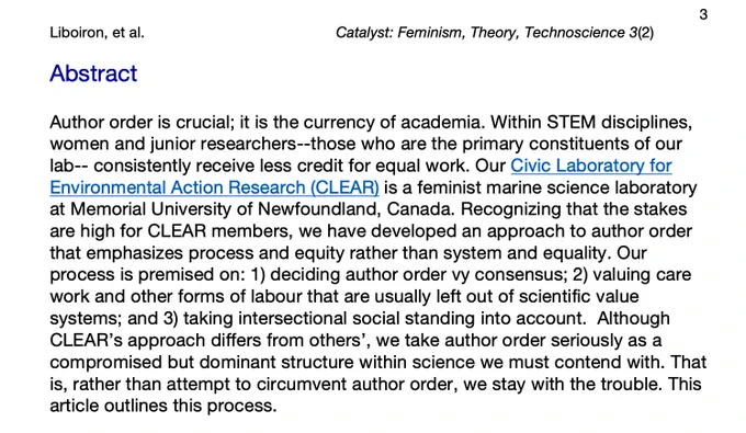 Screen capture of paper abstract: Author order is crucial; it is the currency of academia. Within STEM disciplines, women and junior researchers--those who are the primary constituents of our lab--consistently receive less credit for equal work. OurCivic Laboratory for Environmental Action Research (CLEAR)is a feminist marine science laboratory at Memorial University of Newfoundland, Canada. Recognizing that the stakes are high for CLEAR members, we have developed an approach to author order that emphasizes process and equity rather than system and equality. Our process is premised on: 1) deciding author order vy consensus; 2) valuing care work and other forms of labour that are usually left out of scientific value systems; and 3) taking intersectional social standing into account. Although CLEAR’sapproach differs from others’, we take author order seriously as a compromised but dominant structure within science we must contend with. That is, rather than attempt to circumvent author...
