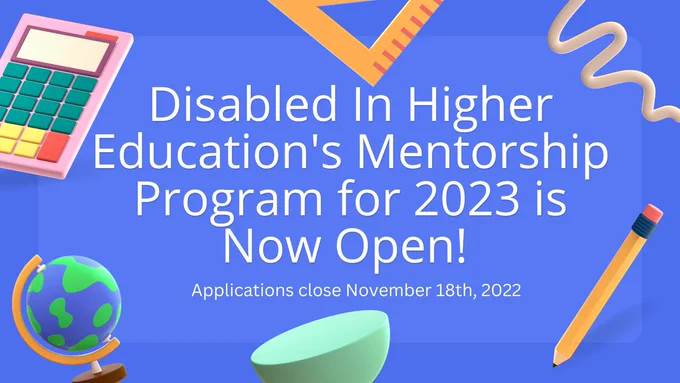 The text on the banner says Disabled In Higher Education’s Mentorship Program for 2023 is Now Open and that applications close November 18th, 2022. On the blue background there are numerous school supplies on the border including a globe, calculator, rope, pencil, and protractor. 