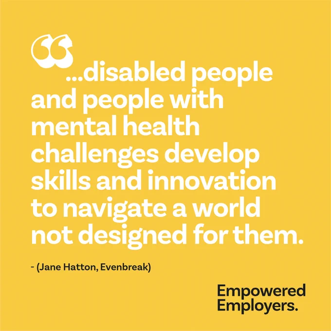 Speech marks ... disabled people and people with mental health challenges develop skills and innovation to navigate a world not designed for them. - Jane Hatton, Evenbreak. 
Empowered Employers Logo