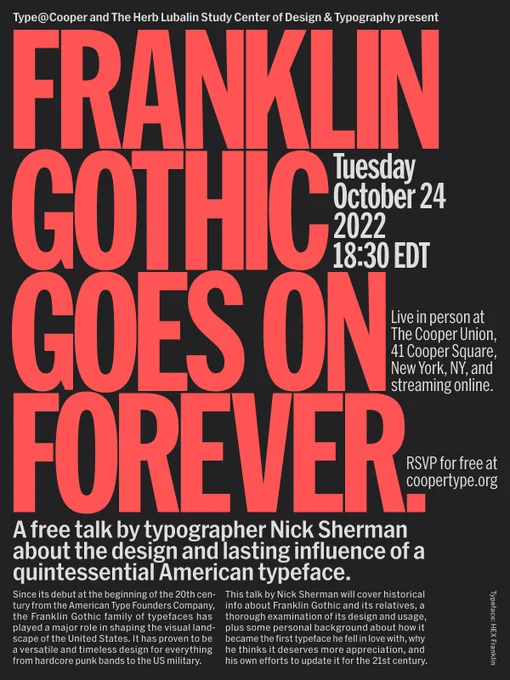 Type@Cooper and The Herb Lubalin Study Center of Design & Typography present:
FRANKLIN GOTHIC GOES ON FOREVER,
a free talk by typographer Nick Sherman about the design and lasting influence of a quintessential American typeface.
Tuesday, October 24, 2022, 18:30 EDT
Live in person at The Cooper Union
41 Cooper Square, New York, NY
and streaming online.
RSVP for free at coopertype.org
Since its debut at the beginning of the 20th century from the American Type Founders Company, the Franklin Gothic family of typefaces has played a major role in shaping the visual landscape of the United States. It has proven to be a versatile and timeless design for everything from hardcore punk bands to the US military.
This talk by Nick Sherman will cover historical info about Franklin Gothic and its relatives, a thorough examination of its design and usage, plus some personal background about how it became the first typeface he fell in love with, why he thinks it deserves more appreciation, and 