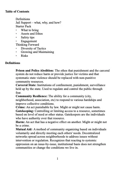 Page 1:
Table of Contents
Definitions
Jail Support – what, why, and how? Starter Pack
◦ What to bring
◦ Assets and Ethos
◦ Safety tips
◦ Engagement Thinking Forward
◦ Diversity of Tactics
◦ Growing and Maintaining
◦ Risks
Definitions
Prison and Police Abolition: The ethos that punishment and the carceral system do not reduce harm or provide justice for victims and that systematic state violence should be replaced with non-punitive community resources.
Carceral State: Institutions of confinement, punishment, surveillance held up by the state. Used to regulate and control the public through fear.
Community Resilience: The ability for a community (city, neighborhood, association, etc) to respond to various hardships and improve collective conditions.
Crime: An act punishable by law. Might or might not cause harm. Gatekeeping: Controlling or limiting access to a resource, sometimes based on level of need or other status. Gatekeepers are the individuals who have authority over that resource