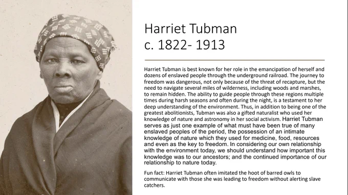 Photo of Harriet Tubman. Harriet Tubman is best known for her role in the emancipation of herself and dozens of enslaved people through the underground railroad. The journey to freedom was dangerous, not only because of the threat of recapture, but the need to navigate several miles of wilderness, including woods and marshes, to remain hidden. The ability to guide people through these regions multiple times during harsh seasons and often during the night, is a testament to her deep understanding of the environment. Thus, in addition to being one of the
greatest abolitionists, Tubman was also a gifted naturalist who used her
knowledge of nature and astronomy in her social activism. Harriet Tubman serves as just one example of what must have been true of many
enslaved peoples of the period, the possession of an intimate knowledge of nature which they used for medicine, food, resources and even as the key to freedom.