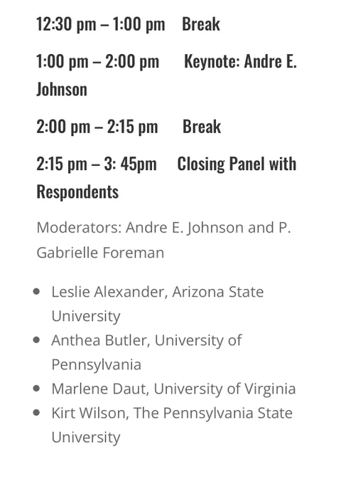 12:30 pm – 1:00 pm    Break

1:00 pm – 2:00 pm      Keynote: Andre E. Johnson

2:00 pm – 2:15 pm      Break

2:15 pm – 3: 45pm     Closing Panel with Respondents

Moderators: Andre E. Johnson and P. Gabrielle Foreman
Leslie Alexander, Arizona State University
Anthea Butler, University of Pennsylvania
Marlene Daut, University of Virginia
Kirt Wilson, The Pennsylvania State University