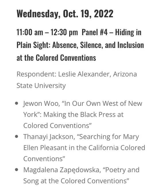 Wednesday, Oct. 19, 2022

11:00 am – 12:30 pm  Panel #4 – Hiding in Plain Sight: Absence, Silence, and Inclusion at the Colored Conventions

Respondent: Leslie Alexander, Arizona State University
Jewon Woo, “In Our Own West of New York”: Making the Black Press at Colored Conventions”
Thanayi Jackson, “Searching for Mary Ellen Pleasant in the California Colored Conventions”
Magdalena Zapędowska, “Poetry and Song at the Colored Conventions”