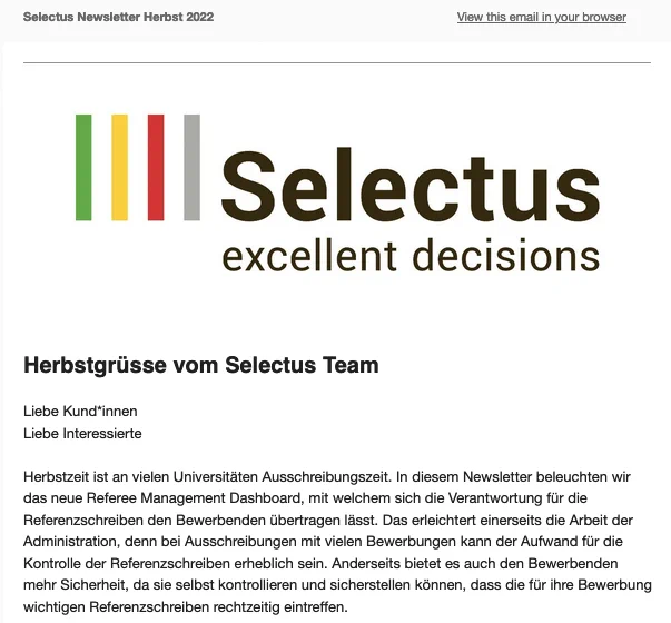 Selectus Newsletter Herbst 2022

Liebe Kund*innen
Liebe Interessierte

Herbstzeit ist an vielen Universitäten Ausschreibungszeit. In diesem Newsletter beleuchten wir das neue Referee Management Dashboard, mit welchem sich die Verantwortung für die Referenzschreiben den Bewerbenden übertragen lässt. Das erleichtert einerseits die Arbeit der Administration, denn bei Ausschreibungen mit vielen Bewerbungen kann der Aufwand für die Kontrolle der Referenzschreiben erheblich sein. Anderseits bietet es auch den Bewerbenden mehr Sicherheit, da sie selbst kontrollieren und sicherstellen können, dass die für ihre Bewerbung wichtigen Referenzschreiben rechtzeitig eintreffen.