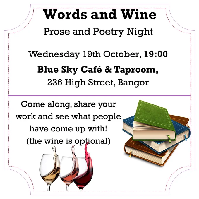 Words and Wine
Prose and Poetry Night

Wednesday 19th October, 19:00
Blue Sky Café & Taproom,
236 High Street, Bangor 

Come along, share your work and see what people have come up with!
(the wine is optional)
