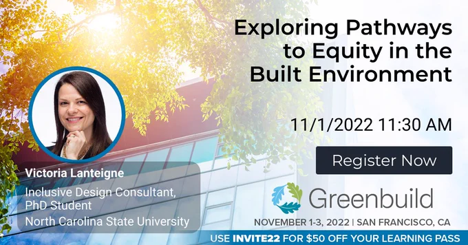 Victoria Lanteigne, Inclusive Design Consultant, PhD Student, North Carolina State University. Exploring Pathways to Equity in the Built Environment. November 1 at 11:30am. Register Now. Greenbuild. November 1-3, 2022, San Francisco. Use INVITE22 for $50 off your learning pass.