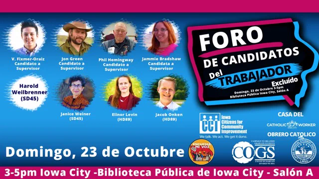 Foro de Candidatos del Trabajador Excluido
V Fixmer-Oraiz (Cadidato a Supervisor), Jon Green (Cadidato a Supervisor), Phil Hemingway(Cadidato a Supervisor), Jamie Bradshaw (Cadidato a Supervisor), Janice Weiner (SD45), Ellinor Levin(HD89), Jacob Onken (HD89), Adam Zabner (HD90)
Domingo, 23 de octubre, 3-5 PM Iowa City - Biblioteca Publica de Iowa City - Salón A