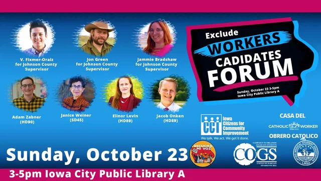 Exclude Workers Candidates Forum
V Fixmer-Oraiz (for Johnson County Supervisor), Jon Green (for Johnson County Supervisor), Phil Hemingway(for Johnson County Supervisor), Jamie Bradshaw (for Johnson County Supervisor), Janice Weiner (SD45), Ellinor Levin(HD89), Jacob Onken (HD89), Adam Zabner (HD90)
Sunday, October 23
3-5 PM, Iowa city Public library Room A