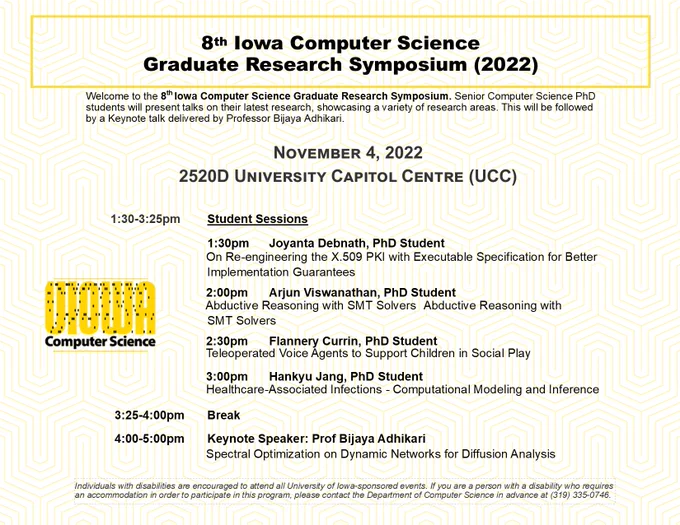 Flyer for 8th Iowa Computer Science Graduate Research Symposium (2022): Welcome to the 8th Iowa Computer Science Graduate Research Symposium. Senior Computer Science PhD students will present talks on their latest research, showcasing a variety of research areas. This will be followed by Keynote talk by Prof Adhikari.
Nov 4, 2022
2520D University Capitol Centre (UCC)
1:30-3:25pm	Student Sessions
1:30pm 	Joyanta Debnath, PhD Student
         On Re-engineering the X.509 PKI with Executable Specification for Better Implementation Guarantees
2:00pm	Arjun Viswanathan, PhD Student
         Abductive Reasoning with SMT Solvers	Abductive Reasoning with SMT Solvers	
2:30pm	Flannery Currin, PhD Student
         Teleoperated Voice Agents to Support Children in Social Play
3:00pm	Hankyu Jang, PhD Student
         HAIs - Computational Modeling and Inference
3:25-4:00pm Break
4:00-5:00pm Keynote Speaker: Prof Bijaya Adhikari
         Spectral Optimization on Dynamic Networks for Diffusion Analysis