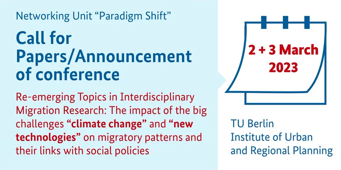Call for Papers/Announcement of conference, 
Title: Re-emerging Topics in Interdisciplinary Migration Research: The impact of the big challenges “climate change” and “new technologies” on migratory patterns and their links with social policies,
2 and 3 March 2023
TU Berlin, Institute of Urban and Regional Planning, Networking Unit “Paradigm Shift”