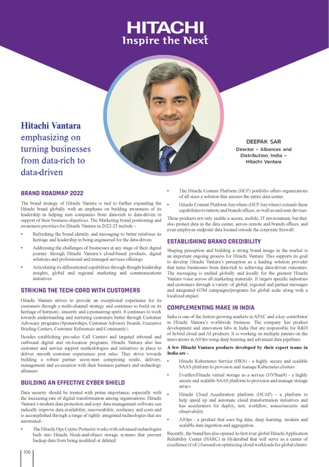 Hitachi Vantara emphasizing on turning businesses from data-rich to data-driven -
The brand strategy of Hitachi Vantara is tied to further expanding the
Hitachi brand globally with an emphasis on building awareness of its
leadership in helping turn companies from data-rich to data-driven in
support of their business objectives. The Marketing brand positioning and
awareness priorities for Hitachi Vantara in 2022-23 include –
• Refreshing the brand identity and messaging to better reinforce its
heritage and leadership in being engineered for the data-driven
• Addressing the challenges of businesses at any stage of their digital
journey through Hitachi Vantara’s cloud-based products, digital
solutions and professional and managed services offerings

• Articulating its differentiated capabilities through thought leadership
insights, global and regional marketing and communications
initiatives.