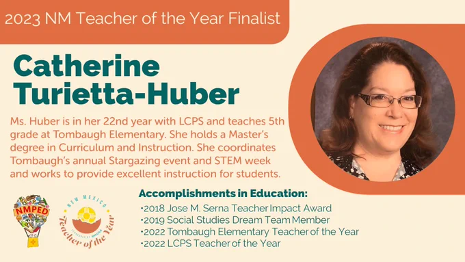2023 NM Teacher of the Year Finalist: Catherine Turietta-Huber. Ms. Huber is in her 22nd year with LCPS and teaches 5th grade at Tombaugh Elementary.  She holds a Master’s degree in Curriculum and Instruction. She coordinates Tombaugh’s annual Stargazing event and STEM week and works to provide excellent instruction for students.
Accomplishments in Education: 
•2018 Jose M. Serna Teacher Impact Award 
•2019 Social Studies Dream Team Member 
•2022 Tombaugh Elementary Teacher of the Year  
•2022 LCPS Teacher of the Year 
