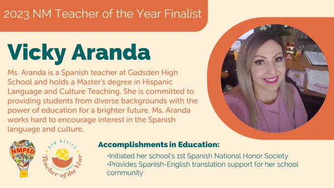 2023 NM Teacher of the Year Finalist: Vicky Aranda. Ms. Aranda is a Spanish teacher at Gadsden High School and holds a Master’s degree in Hispanic Language and Culture Teaching. She is committed to providing students from diverse backgrounds with the power of education for a brighter future. Ms. Aranda works hard to encourage interest in the Spanish language and culture. Accomplishments in Education: •Initiated her school’s 1st Spanish National Honor Society
•Provides Spanish-English translation support for her school community