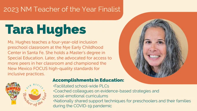 2023 NM Teacher of the Year Finalist: Tara Hughes. Ms. Hughes teaches a four-year-old inclusion preschool classroom at the Nye Early Childhood
Center in Santa Fe. She holds a Master’s degree in Special Education. Later, she advocated for access to more peers in her classroom and championed the New Mexico FOCUS high-quality standards for inclusive practices. Accomplishments in Education: •Facilitated school-wide PLCs 
•Coached colleagues on evidence-based strategies and social-emotional curriculums
•Nationally shared support techniques for  preschoolers and their families during the COVID-19 pandemic 
