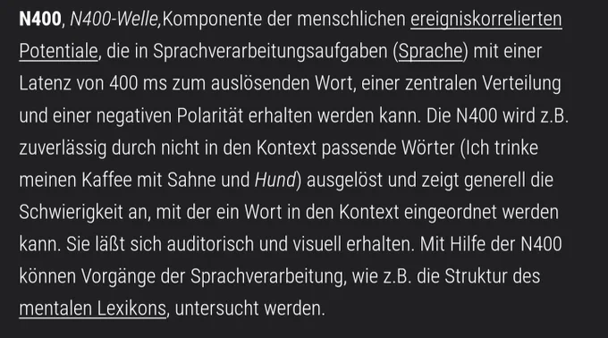Text von der verlinkten Webseite: "N400, N400-Welle,Komponente der menschlichen ereigniskorrelierten Potentiale, die in Sprachverarbeitungsaufgaben (Sprache) mit einer Latenz von 400 ms zum auslösenden Wort, einer zentralen Verteilung und einer negativen Polarität erhalten werden kann. Die N400 wird z.B. zuverlässig durch nicht in den Kontext passende Wörter (Ich trinke meinen Kaffee mit Sahne und Hund) ausgelöst und zeigt generell die Schwierigkeit an, mit der ein Wort in den Kontext eingeordnet werden kann. Sie läßt sich auditorisch und visuell erhalten. Mit Hilfe der N400 können Vorgänge der Sprachverarbeitung, wie z.B. die Struktur des mentalen Lexikons, untersucht werden."