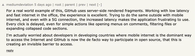Hacker News comment:

For a real world example of this, GitHub uses server-side rendered fragments. Working with low latency and fast internet in the office, the experience is excellent. Trying to do the same outside with mobile internet, and even with a 5G connection, the increased latency makes the application frustrating to use. Every click is delayed, even for simple actions like opening menus on comments, filtering files or expanding collapsed code sections.

I'm actually worried about developers in developing countries where mobile internet is the dominant way to access the Internet and GitHub is now the de facto way to participate in open source, that this is creating an invisible barrier to access. 