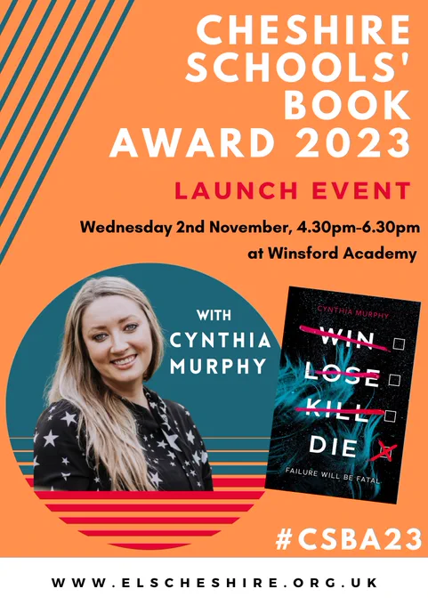 Poster for the launch event of the Cheshire Schools' Book Award 2023. The launch is taking place on Wednesday 2nd November at Winsford Academy, 4.30pm-6.30pm. 

There is a picture of guest Cynthia Murphy alongside her book WIN LOSE KILL DIE. 