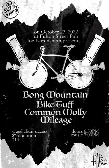 Image description: a grungey black and white drawing of a bike with bongs for wheels in front of a mountainous backdrop. the text reads “on October 23, 2022 at Fulton Street Pub, Joe Kardashian presents… Bong Mountain, Bike Tuff, Common Molly, and Mileage. Wheelchair access, $5 donation, 21 , doors 6:30PM, music 7:00PM”