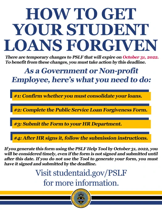 HOW TO GET YOUR STUDENT LOANS FORGIVEN

There are temporary changes to PSLF that will expire on October 31, 2022. To benefit from these changes, you must take action by this deadline.

As a Government of Non-profit Employee, here's what you need to do:
#1: Confirm whether you must consolidate your loans.
#2: Complete the Public Service Loan Forgiveness Form.
#3: Submit the Form to your HR Department.
#4: After HR signs it, follow the submission instructions.

If you generate this form using the PSLF Help Tool by October 31, 2022, you will be considered timely, even if the form is not signed and submitted until after this date. If you do not use the Tool to generate your form, you must have it signed and submitted by the deadline. 

Visit studentaid.gov/PSLF for more information.