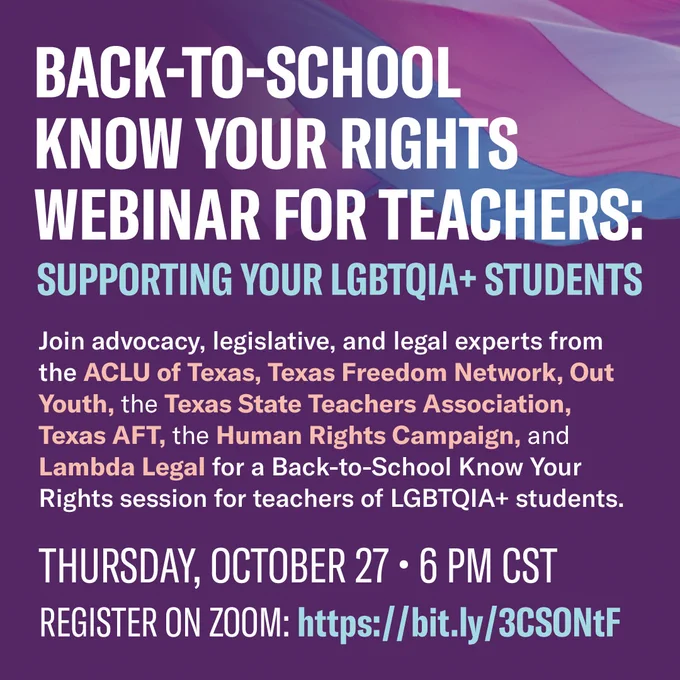 Back to School Know Your Rights Webinar for Teachers: Supporting Your L-G-B-T-Q-I-A-Plus Students on Thursday, October 27 at 6 -m Central time. The registration link is in the tweet. Description of the event reads: "Join advocacy, legislative, and legal experts from the A-C-L-U of Texas, Texas Freedom Network, Out Youth, the Texas State Teachers Association, Texas A-F-T, the Human Rights Campaign, and Lambda Legal for a back-to-school Know Your Rights session for teachers of L-G-B-T-Q-I-A-plus students."