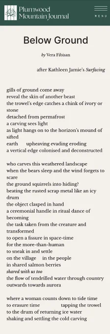 Poem by Vera Fibisan

Below Ground

by Vera Fibisan
after Kathleen Jamie’s Surfacing
gills of ground come away
reveal the skin of another beast 
the trowel’s edge catches a chink of ivory or stone 
detached from permafrost
a carving sees light
as light hangs on to the horizon’s mound of sifted 
earth	    upheaving evading eroding 
a vertical edge colonised and deconstructed 

who carves this weathered landscape 
when the bears sleep and the wind forgets to scare
the ground squirrels into hiding?
beating the rusted scrap metal like an icy drum
the object clasped in hand
a ceremonial handle in ritual dance of becoming 
the task taken from the creature and transformed
to open a fissure in space-time
for the more-than-human
to sneak in and settle
on the village	 in the people
in shared salmon berries 
shared with us too
the flow of tendrilled water through country
outwards towards aurora

where a woman counts down to tide time 
to erasure time		            tapping the trowel
to the drum 