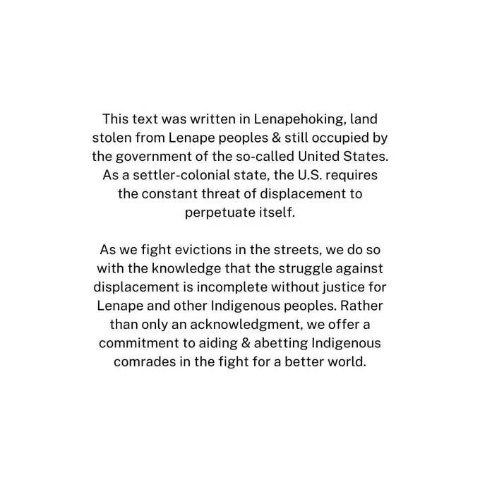 Text of the land acknowledgement: This text was written in Lenapehoking, land stolen from Lenape peoples & still occupied by the government of the so-called United States. As a settler-colonial state, the U.S. requires the constant threat of displacement to perpetuate itself.

As we fight evictions in the streets, we do so with the knowledge that the struggle against displacement is incomplete without justice for Lenape and other Indigenous peoples. Rather than only an acknowledgment, we offer a commitment to aiding & abetting Indigenous comrades in the fight for a better world.