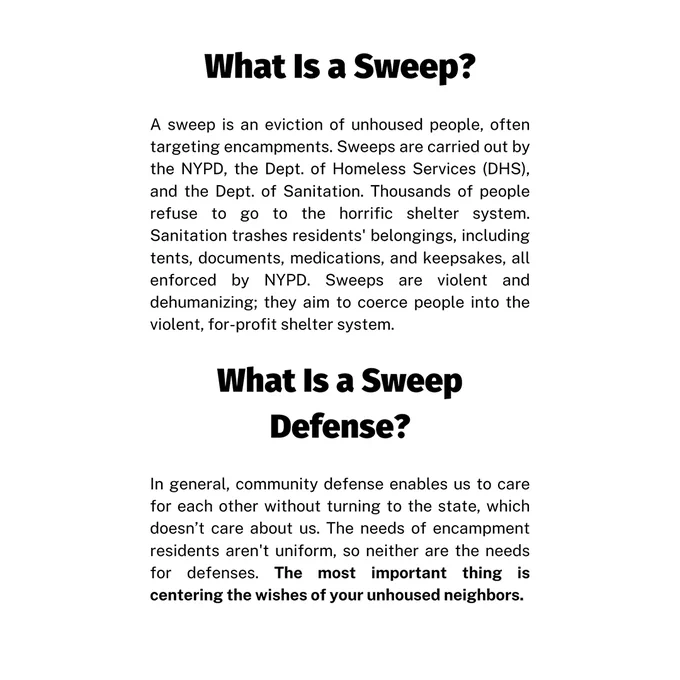 Page 1 text: What Is a Sweep? A sweep is an eviction of unhoused people, often targeting encampments. Sweeps are carried out by the NYPD, the Dept. of Homeless Services (DHS), and the Dept. of Sanitation. Thousands of people refuse to go to the horrific shelter system. Sanitation trashes residents' belongings, including tents, documents, medications, and keepsakes, all enforced by NYPD. Sweeps are violent and dehumanizing; they aim to coerce people into the violent, for-profit shelter system.

What Is a Sweep Defense? In general, community defense enables us to care for each other without turning to the state, which doesn’t care about us. The needs of encampment residents aren't uniform, so neither are the needs for defenses. The most important thing is centering the wishes of your unhoused neighbors.