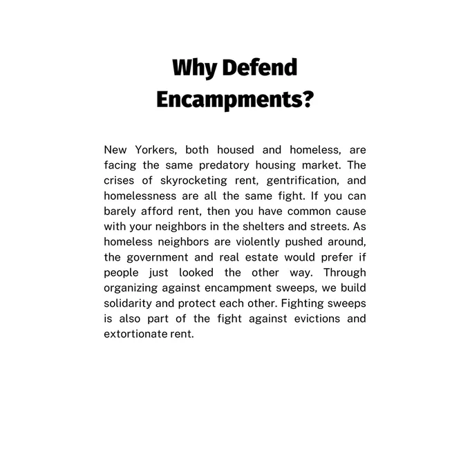 page 3 text: Why Defend
Encampments? New Yorkers, both housed and homeless, are facing the same predatory housing market. The crises of skyrocketing rent, gentrification, and homelessness are all the same fight. If you can barely afford rent, then you have common cause with your neighbors in the shelters and streets. As homeless neighbors are violently pushed around, the government and real estate would prefer if people just looked the other way. Through organizing against encampment sweeps, we build solidarity and protect each other. Fighting sweeps is also part of the fight against evictions and extortionate rent.