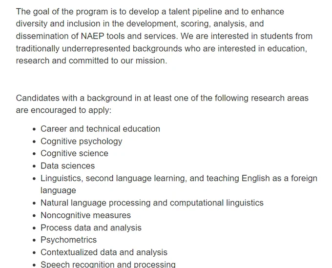 The goal of the program is to develop a talent pipeline and to enhance diversity and inclusion in the development, scoring, analysis, and dissemination of NAEP tools and services. We are interested in students from traditionally underrepresented backgrounds who are interested in education, research and committed to our mission.

 

Candidates with a background in at least one of the following research areas are encouraged to apply:

Career and technical education
Cognitive psychology
Cognitive science
Data sciences
Linguistics, second language learning, and teaching English as a foreign language
Natural language processing and computational linguistics
Noncognitive measures
Process data and analysis
Psychometrics
Contextualized data and analysis
Speech recognition and processing
Statistics
Teaching and classroom research
Validity research
Subject matter expertise for test development
Simulation design
UX/UI design