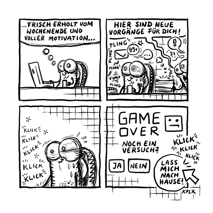 Comic
Panel 1
Fliege am Arbeitsplatz mit dem Gedanken „ … frisch erholt vom Wochenende und voller Motivation …“
Panel 2
Ein Kollege bringt neue Vorgänge und sagte „Hier sind neue Vorgänge für dich!“ Während 99  Emails aufblinken und es augenscheinlich drunter und drüber geht.
Panel 3
Die Fliege klickt hektisch mit verstörendem Blick etwas am Rechner an - man sieht nicht was, aber es scheint wichtig zu sein.
Panel 4
Es blinkt auf: „GAME OVER - Noch ein Versuch? Darunter die Buttons: (Ja) (Nein) (Lass mich nach Hause) - Letzteres mit Mauszeiger drauf, da es mehrfach angeklickt wird.