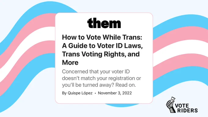 Screenshot of headline from online news article from Them: 

"How to Vote While Trans: A Guide to Voter ID Laws, Trans Voting Rights, and More" 

"Concerned that your voter ID doesn't match your registration or you'll be turned away? Read on."  