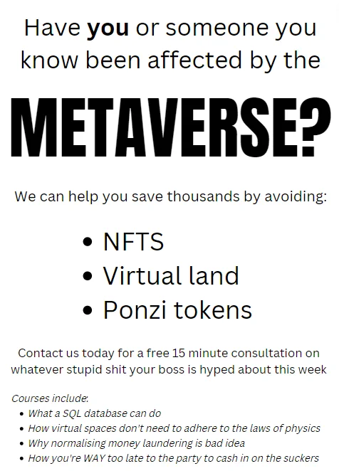 Have you or someone you know been affected by the Metaverse?

We can help you save thousands by avoiding NFTs, virtual land and Ponzi tokens.

Contact us today for a free 15 minute consultation on whatever stupid shit your boss is hyped about this week.

Courses include:
What a SQL database can do
How virtual spaces don't need to adhere to the laws of physics
Why normalising money laundering is bad idea
How you're WAY too late to the party to cash in on the suckers