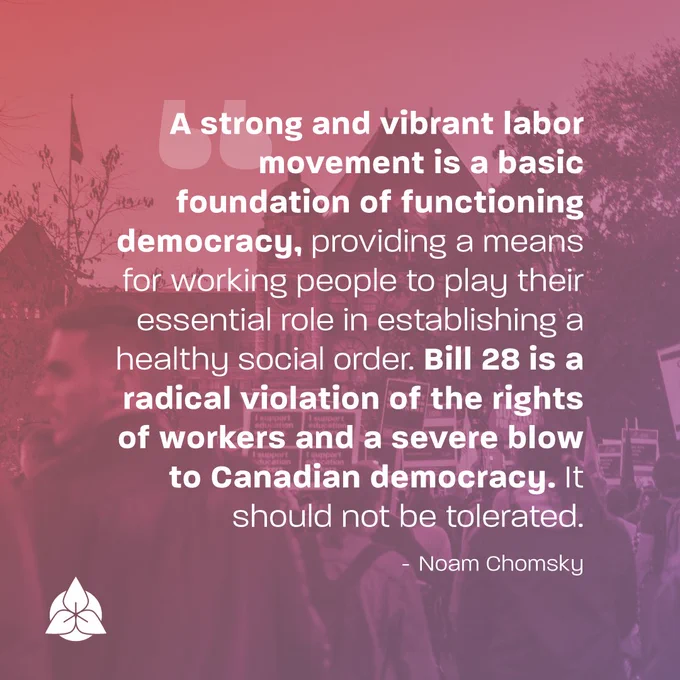 "A strong and vibrant labor movement is a basic foundation of functioning democracy, providing a means for working people to play their essential role in establishing a healthy social order. Bill 28 is a radical violation of the rights of workers and a severe blow to Canadian democracy. It should not be tolerated." - Noam Chomsky