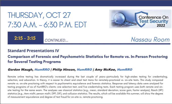 Conference on Test Security 2022, Thursday, October 27, 2:15-3:15 PM. Comparison of Forensic and Psychometric Statistics for Remote vs. In-Person Proctoring for Several Testing Programs presented by Gordon Waugh, HumRRO | Philip Hinson, HumRRO | Amy McKee, HumRRO This study compared remote vs. on-site proctoring with respect to psychometric equivalence and forensic statistics. 