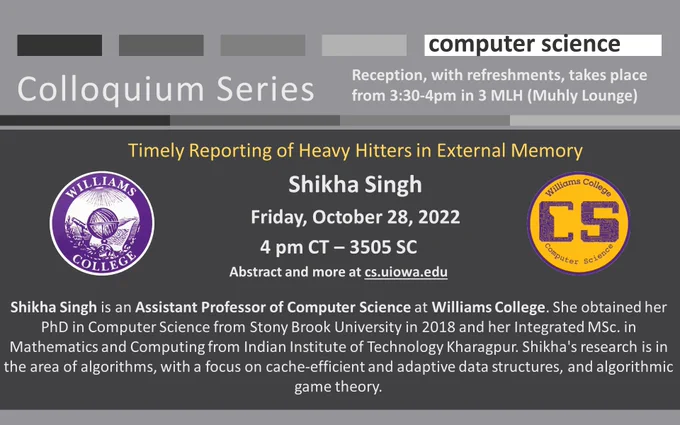 University of Iowa Computer Science Colloquium Series
Timely Reporting of Heavy Hitters in External Memory
Shikha Singh
Friday, October 28, 2022
4 pm CT – 3505 SC
Abstract and more at cs.uiowa.edu

Shikha Singh is an Assistant Professor of Computer Science at Williams College. She obtained her PhD in Computer Science from Stony Brook University in 2018 and her Integrated MSc. in Mathematics and Computing from Indian Institute of Technology Kharagpur. Shikha's research is in the area of algorithms, with a focus on cache-efficient and adaptive data structures, and algorithmic game theory.