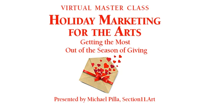 To Register, see: https://bit.ly/3gKhS38

Master Class: Holiday Marketing for the Arts with Michael Pilla
Nearly 31% of all annual donations occur in December—but it's also an excellent opportunity for ticket sales, memberships, and merchandise, as shoppers look for unique gift ideas for their friends and family.

In this Master Class, I will review strategies to help you get the most out of this critical and festive time. We will discuss the following:
• Creating a comprehensive Holiday Campaign that will lead into the New Year
• Positioning your organization for success on Giving Tuesday
• Encouraging end-of-the-year donations
• Gift ideas for the Culture Vultures on your visitors' Gift List that they will cherish all year.
• ...and a few surprises.

Attendees will come away with actionable strategies that can be immediately implemented. Please Join Me on Nov. I Look forward to seeing you on November 2.