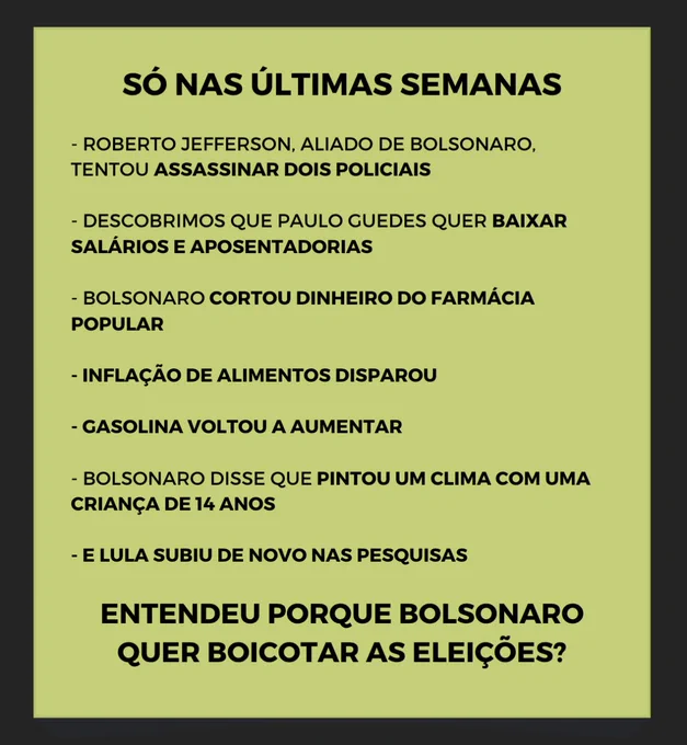Só nas últimas semanas

Roberto Jefferson Aliado de Bolsonaro tentou assassinar dois policiais 

Descobrimos que Paulo Guedes quer baixar salários e aposentadorias

Bolsonaro cortou o dinheiro do farmácia popular

Inflação de alimentos disparou

Gasolina voltou a aumentar

Bolsonaro disse que pintou um clima com uma criança de 14 anos

E lula subiu de novo nas pesquisas


Entendeu porque bolsonaro quer boicotar as eleições? 